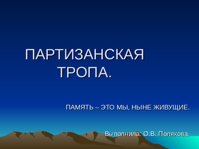 ПАРТИЗАНСКАЯ ТРОПА. ПАМЯТЬ – ЭТО МЫ, НЫНЕ ЖИВУЩИЕ. Выполнила: О.В. Полякова. 