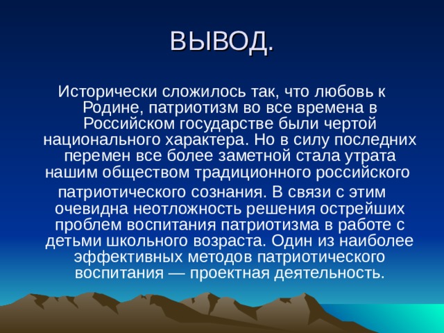 ВЫВОД. Исторически сложилось так, что любовь к Родине, патриотизм во все времена в Российском государстве были чертой национального характера. Но в силу последних перемен все более заметной стала утрата нашим обществом традиционного российского патриотического сознания. В связи с этим очевидна неотложность решения острейших проблем воспитания патриотизма в работе с детьми школьного возраста. Один из наиболее эффективных методов патриотического воспитания — проектная деятельность. 