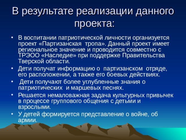В результате реализации данного проекта: В воспитании патриотической личности организуется проект «Партизанская тропа». Данный проект имеет региональное значение и проводится совместно с ТРЭОО «Наследие» при поддержке Правительства Тверской области. Дети получат информацию о партизанском отряде, его расположении, а также его боевых действиях.  Дети получают более углубленные знания о патриотических и маршевых песнях. Решается немаловажная задача культурных привычек в процессе группового общения с детьми и взрослыми. У детей формируется представление о войне, об армии. 