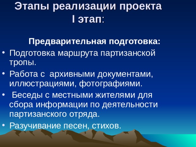 Этапы реализации проекта  I этап :    Предварительная подготовка: Подготовка маршрута партизанской тропы. Работа с архивными документами, иллюстрациями, фотографиями.  Беседы с местными жителями для сбора информации по деятельности партизанского отряда. Разучивание песен, стихов. 