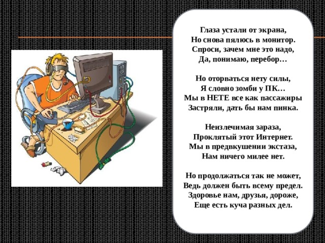 Глаза устали от экрана,  Но снова пялюсь в монитор.  Спроси, зачем мне это надо,  Да, понимаю, перебор…   Но оторваться нету силы,  Я словно зомби у ПК…  Мы в НЕТЕ все как пассажиры  Застряли, дать бы нам пинка.   Неизлечимая зараза,  Проклятый этот Интернет.  Мы в предвкушении экстаза,  Нам ничего милее нет.   Но продолжаться так не может,  Ведь должен быть всему предел.  Здоровье нам, друзья, дороже,  Еще есть куча разных дел. 