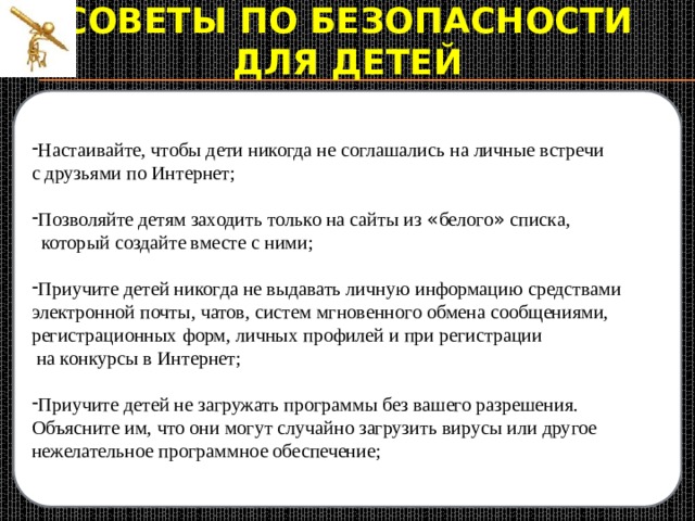 Советы по безопасности  для детей Настаивайте, чтобы дети никогда не соглашались на личные встречи Создайте список домашних правил посещения Интернет при участии детей и требуйте его выполнения; с друзьями по Интернет; Установите временное ограничение на Интернет для детей, Позволяйте детям заходить только на сайты из « белого » списка,  следите за его соблюдением;  который создайте вместе с ними; Покажите ребенку, что вы наблюдаете за ним не потому что вам это хочется, а потому что вы беспокоитесь о его безопасности и всегда готовы ему помочь; Приучите детей никогда не выдавать личную информацию средствами электронной почты, чатов, систем мгновенного обмена сообщениями, - Не забывайте беседовать с детьми об их друзьях в Интернет; регистрационных форм, личных профилей и при регистрации  на конкурсы в Интернет; Приучите детей не загружать программы без вашего разрешения. Объясните им, что они могут случайно загрузить вирусы или другое нежелательное программное обеспечение; 