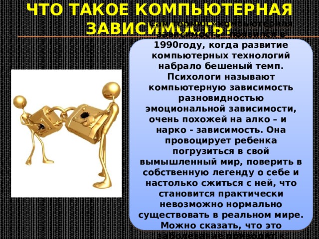 Что такое компьютерная зависимость? Сам термин «компьютерная зависимость» появился в 1990году, когда развитие компьютерных технологий набрало бешеный темп. Психологи называют компьютерную зависимость разновидностью эмоциональной зависимости, очень похожей на алко – и нарко - зависимость. Она провоцирует ребенка погрузиться в свой вымышленный мир, поверить в собственную легенду о себе и настолько сжиться с ней, что становится практически невозможно нормально существовать в реальном мире. Можно сказать, что это заболевание приводит к раздвоению личности 