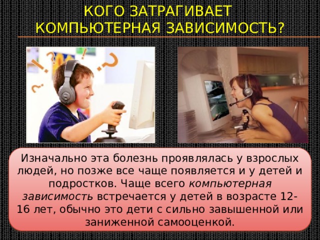Кого затрагивает  компьютерная зависимость?   Изначально эта болезнь проявлялась у взрослых людей, но позже все чаще появляется и у детей и подростков. Чаще всего  компьютерная зависимость  встречается у детей в возрасте 12-16 лет, обычно это дети с сильно завышенной или заниженной самооценкой. 