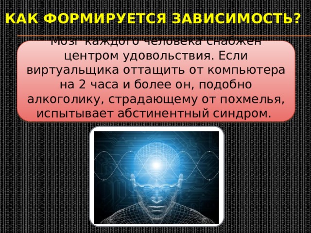Как формируется зависимость?  Мозг каждого человека снабжен центром удовольствия. Если виртуальщика оттащить от компьютера на 2 часа и более он, подобно алкоголику, страдающему от похмелья, испытывает абстинентный синдром. 
