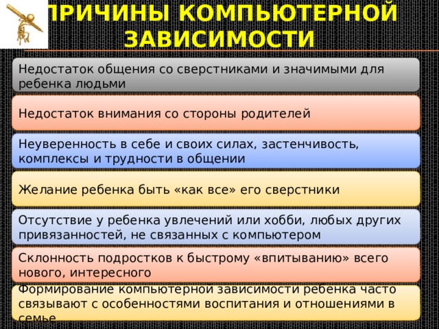 Причины компьютерной зависимости  Недостаток общения со сверстниками и значимыми для ребенка людьми Недостаток внимания со стороны родителей Неуверенность в себе и своих силах, застенчивость, комплексы и трудности в общении Желание ребенка быть «как все» его сверстники Отсутствие у ребенка увлечений или хобби, любых других привязанностей, не связанных с компьютером Склонность подростков к быстрому «впитыванию» всего нового, интересного Формирование компьютерной зависимости ребенка часто связывают с особенностями воспитания и отношениями в семье 