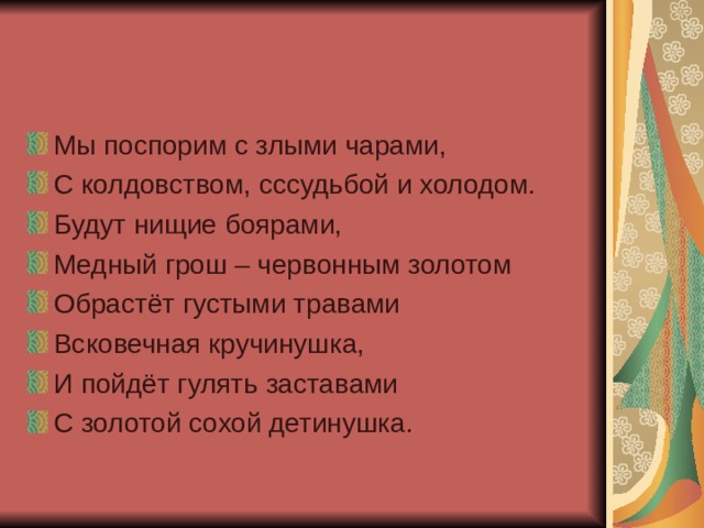 Мы поспорим с злыми чарами, С колдовством, сссудьбой и холодом. Будут нищие боярами, Медный грош – червонным золотом Обрастёт густыми травами Всковечная кручинушка, И пойдёт гулять заставами С золотой сохой детинушка. 