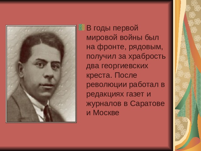 В годы первой мировой войны был на фронте, рядовым, получил за храбрость два георгиевских креста. После революции работал в редакциях газет и журналов в Саратове и Москве 