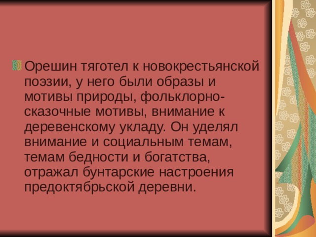 Орешин тяготел к новокрестьянской поэзии, у него были образы и мотивы природы, фольклорно- сказочные мотивы, внимание к деревенскому укладу. Он уделял внимание и социальным темам, темам бедности и богатства, отражал бунтарские настроения предоктябрьской деревни. 