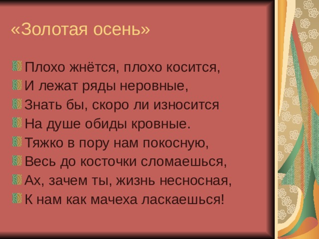 «Золотая осень» Плохо жнётся, плохо косится, И лежат ряды неровные, Знать бы, скоро ли износится На душе обиды кровные. Тяжко в пору нам покосную, Весь до косточки сломаешься, Ах, зачем ты, жизнь несносная, К нам как мачеха ласкаешься! 