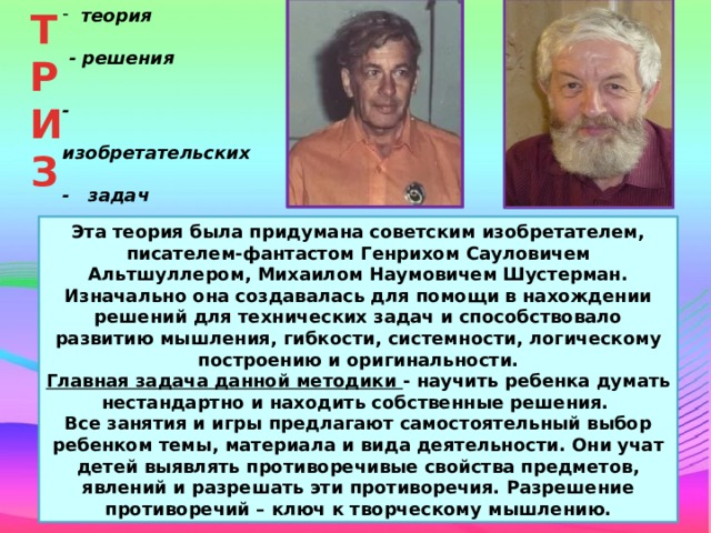 ТР  теория ИЗ  - решения  -  изобретательских - задач Эта теория была придумана советским изобретателем, писателем-фантастом Генрихом Сауловичем Альтшуллером, Михаилом Наумовичем Шустерман. Изначально она создавалась для помощи в нахождении решений для технических задач и способствовало развитию мышления, гибкости, системности, логическому построению и оригинальности. Главная задача данной методики - научить ребенка думать нестандартно и находить собственные решения. Все занятия и игры предлагают самостоятельный выбор ребенком темы, материала и вида деятельности. Они учат детей выявлять противоречивые свойства предметов, явлений и разрешать эти противоречия. Разрешение противоречий – ключ к творческому мышлению. 