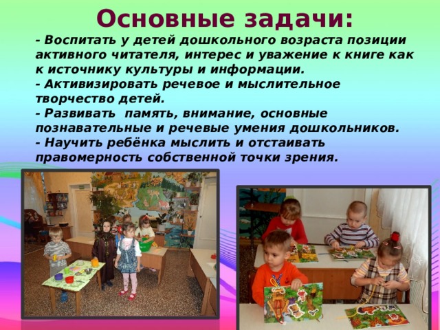 Основные задачи: - Воспитать у детей дошкольного возраста позиции активного читателя, интерес и уважение к книге как к источнику культуры и информации. - Активизировать речевое и мыслительное творчество детей. - Развивать память, внимание, основные познавательные и речевые умения дошкольников. - Научить ребёнка мыслить и отстаивать правомерность собственной точки зрения.  