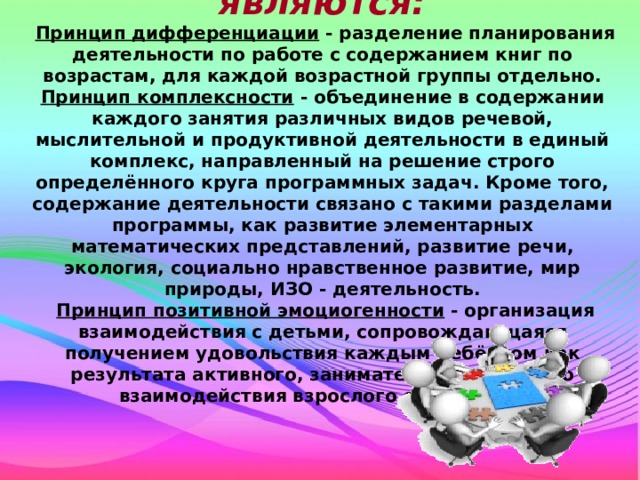 Основными принципами являются:  Принцип дифференциации - разделение планирования деятельности по работе с содержанием книг по возрастам, для каждой возрастной группы отдельно. Принцип комплексности - объединение в содержании каждого занятия различных видов речевой, мыслительной и продуктивной деятельности в единый комплекс, направленный на решение строго определённого круга программных задач. Кроме того, содержание деятельности связано с такими разделами программы, как развитие элементарных математических представлений, развитие речи, экология, социально нравственное развитие, мир природы, ИЗО - деятельность.  Принцип позитивной эмоциогенности - организация взаимодействия с детьми, сопровождающаяся получением удовольствия каждым ребёнком как результата активного, занимательного игрового взаимодействия взрослого с ребёнком . 