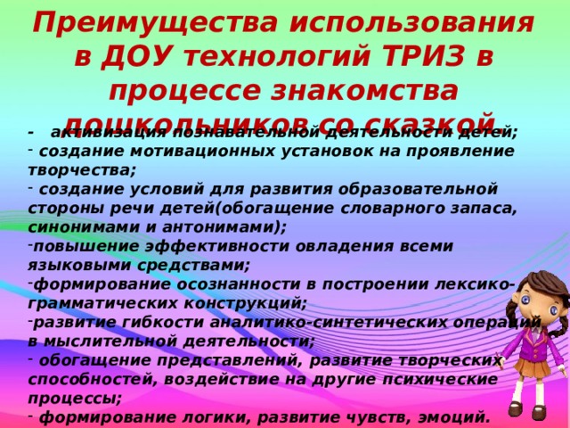 Преимущества использования в ДОУ технологий ТРИЗ в процессе знакомства дошкольников со сказкой. - активизация познавательной деятельности детей;  создание мотивационных установок на проявление творчества;  создание условий для развития образовательной стороны речи детей(обогащение словарного запаса, синонимами и антонимами); повышение эффективности овладения всеми языковыми средствами; формирование осознанности в построении лексико-грамматических конструкций; развитие гибкости аналитико-синтетических операций в мыслительной деятельности;  обогащение представлений, развитие творческих способностей, воздействие на другие психические процессы;  формирование логики, развитие чувств, эмоций. Маленький человек учится отстаивать свою точку зрения, а попадая в трудные ситуации самостоятельно находить оригинальные  решения.  