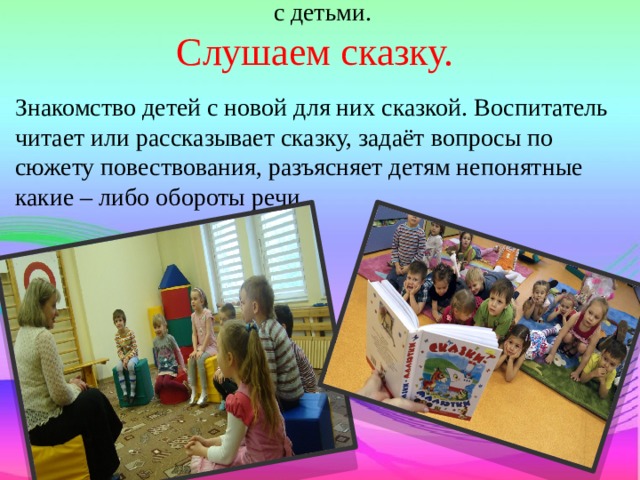 Структура совместной образовательной деятельности с детьми.  Слушаем сказку. Знакомство детей с новой для них сказкой. Воспитатель читает или рассказывает сказку, задаёт вопросы по сюжету повествования, разъясняет детям непонятные какие – либо обороты речи . 