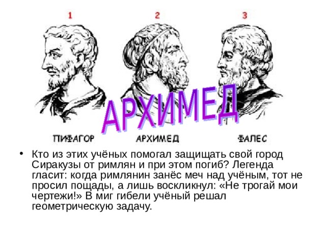 Кто из этих учёных помогал защищать свой город Сиракузы от римлян и при этом погиб? Легенда гласит: когда римлянин занёс меч над учёным, тот не просил пощады, а лишь воскликнул: «Не трогай мои чертежи!» В миг гибели учёный решал геометрическую задачу. 