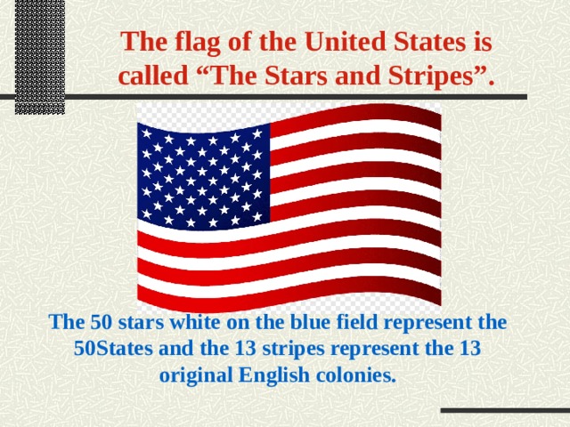 The flag of the United States is called “The Stars and Stripes”. The 50 stars white on the blue field represent the 50States and the 13 stripes represent the 13 original English colonies. 