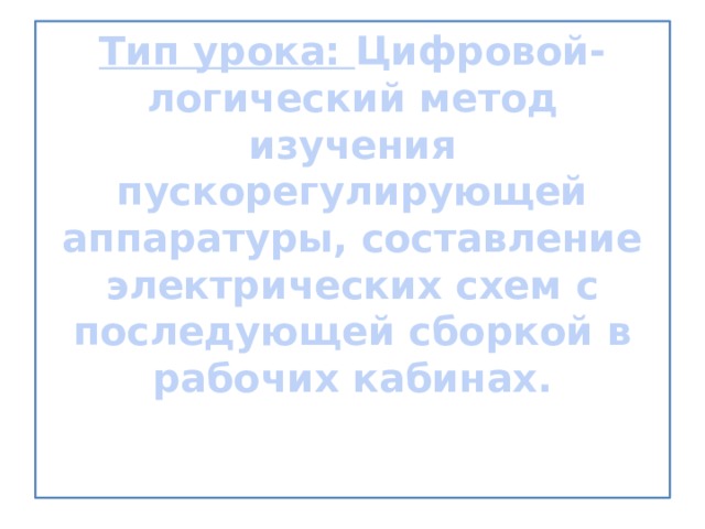 Тип урока: Цифровой- логический метод изучения пускорегулирующей аппаратуры, составление электрических схем с последующей сборкой в рабочих кабинах.      