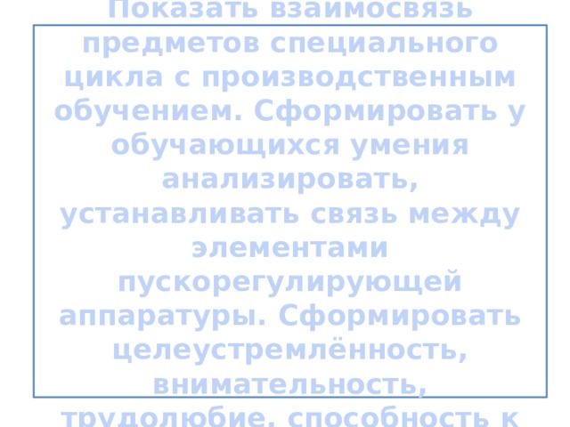   Обучающие цели урока: Показать взаимосвязь предметов специального цикла с производственным обучением. Сформировать у обучающихся умения анализировать, устанавливать связь между элементами пускорегулирующей аппаратуры. Сформировать целеустремлённость, внимательность, трудолюбие, способность к самовыражению.      