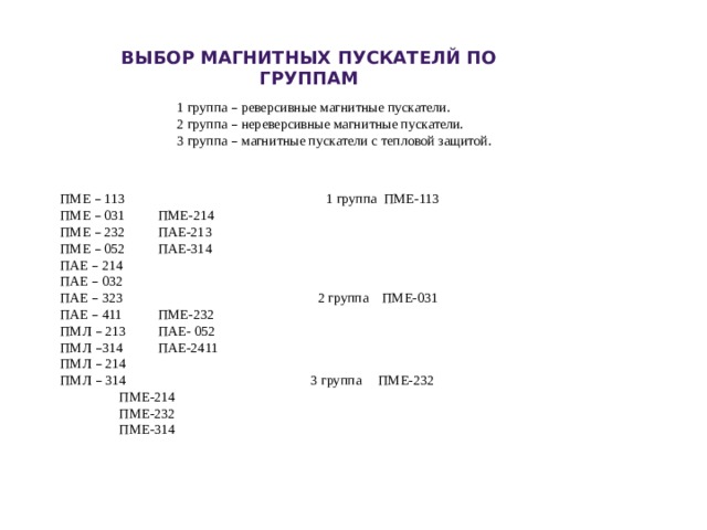ВЫБОР МАГНИТНЫХ ПУСКАТЕЛЙ ПО ГРУППАМ 1 группа – реверсивные магнитные пускатели. 2 группа – нереверсивные магнитные пускатели. 3 группа – магнитные пускатели с тепловой защитой. ПМЕ – 113 1 группа ПМЕ-113 ПМЕ – 031  ПМЕ-214 ПМЕ – 232  ПАЕ-213 ПМЕ – 052  ПАЕ-314 ПАЕ – 214 ПАЕ – 032 ПАЕ – 323 2 группа ПМЕ-031 ПАЕ – 411  ПМЕ-232 ПМЛ – 213  ПАЕ- 052 ПМЛ – 314  ПАЕ-2411 ПМЛ – 214 ПМЛ – 314 3 группа ПМЕ-232   ПМЕ-214   ПМЕ-232   ПМЕ-314 