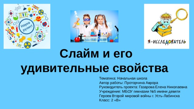 Слайм и его удивительные свойства Тематика: Начальная школа Автор работы: Проторчина Аврора Руководитель проекта: Газарова Елена Николаевна Учреждение: МБОУ гимназии №5 имени девяти Героев Второй мировой войны г. Усть-Лабинска Класс: 2 «В»