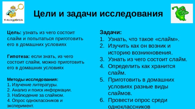 Цели и задачи исследования Задачи: Узнать, что такое «слайм». Изучить как он возник и историю возникновения. Узнать из чего состоит слайм. Определить как хранится слайм. Приготовить в домашних условиях разные виды слаймов. Провести опрос среди одноклассников Цель: узнать из чего состоит слайм и попытаться приготовить его в домашних условиях Гипотеза: если знать, из чего состоит слайм, можно приготовить его в домашних условиях Методы исследования: 1 . Изучение литературы. 2. Анализ и поиск информации. 3. Наблюдение за слаймом. 4. Опрос одноклассников и эксперимент.