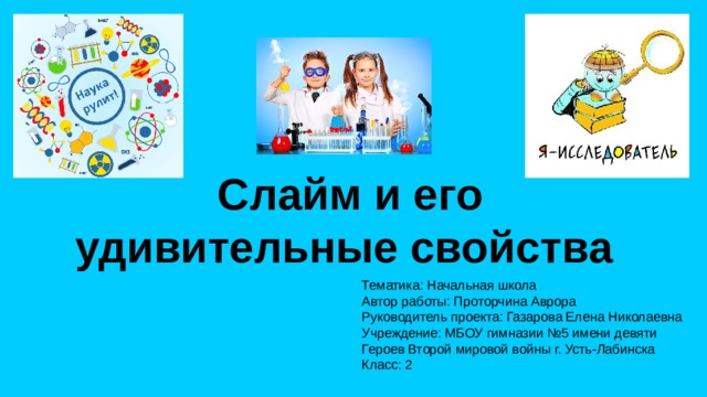 Слайм и его удивительные свойства Тематика: Начальная школа Автор работы: Проторчина Аврора Руководитель проекта: Газарова Елена Николаевна Учреждение: МБОУ гимназии №5 имени девяти Героев Второй мировой войны г. Усть-Лабинска Класс: 2
