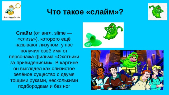 Что такое «слайм»? Слайм (от англ. slime — «слизь»), которого ещё называют лизуном, у нас получил своё имя от персонажа фильма «Охотники за привидениями». В картине он выглядел как слизистое зелёное существо с двумя тощими руками, несколькими подбородкам и без ног