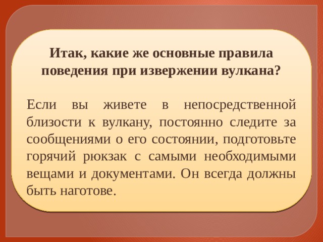 Итак, какие же основные правила поведения при извержении вулкана? Если вы живете в непосредственной близости к вулкану, постоянно следите за сообщениями о его состоянии, подготовьте горячий рюкзак с самыми необходимыми вещами и документами. Он всегда должны быть наготове. 