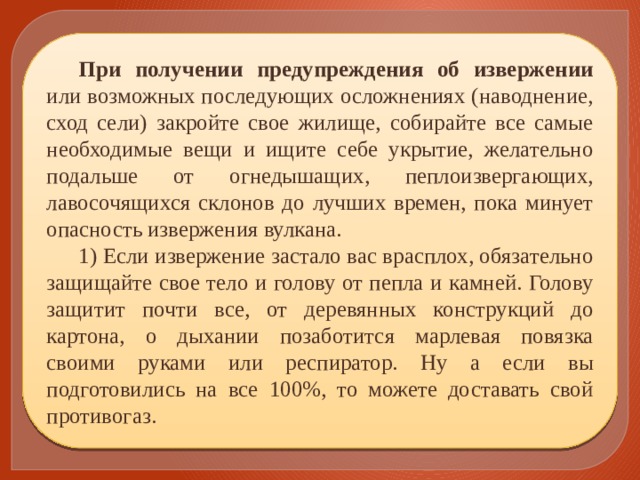 При получении предупреждения об извержении или возможных последующих осложнениях (наводнение, сход сели) закройте свое жилище, собирайте все самые необходимые вещи и ищите себе укрытие, желательно подальше от огнедышащих, пеплоизвергающих, лавосочящихся склонов до лучших времен, пока минует опасность извержения вулкана. 1) Если извержение застало вас врасплох, обязательно защищайте свое тело и голову от пепла и камней. Голову защитит почти все, от деревянных конструкций до картона, о дыхании позаботится марлевая повязка своими руками или респиратор. Ну а если вы подготовились на все 100%, то можете доставать свой противогаз. 