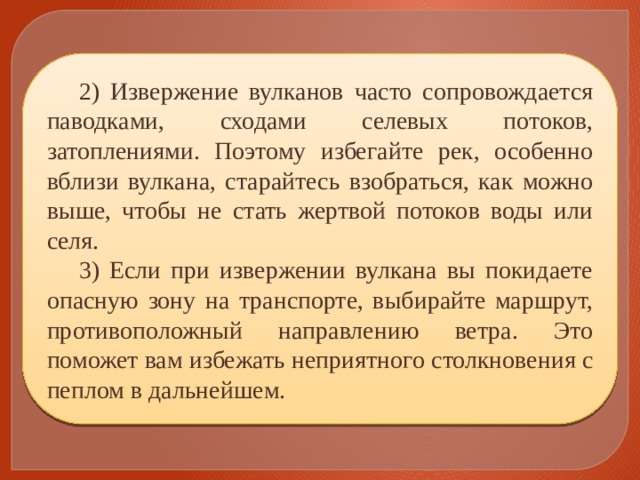 2) Извержение вулканов часто сопровождается паводками, сходами селевых потоков, затоплениями. Поэтому избегайте рек, особенно вблизи вулкана, старайтесь взобраться, как можно выше, чтобы не стать жертвой потоков воды или селя. 3) Если при извержении вулкана вы покидаете опасную зону на транспорте, выбирайте маршрут, противоположный направлению ветра. Это поможет вам избежать неприятного столкновения с пеплом в дальнейшем. 