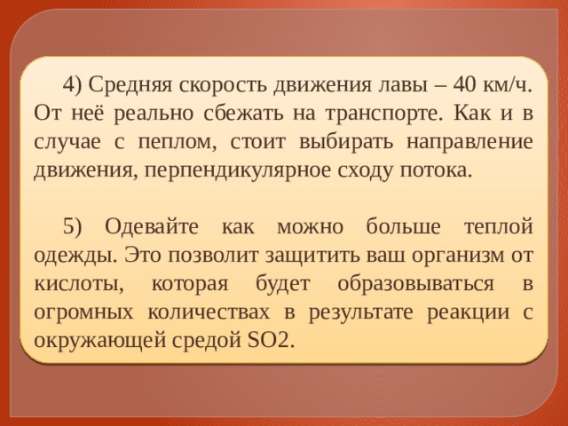 4) Средняя скорость движения лавы – 40 км/ч. От неё реально сбежать на транспорте. Как и в случае с пеплом, стоит выбирать направление движения, перпендикулярное сходу потока. 5) Одевайте как можно больше теплой одежды. Это позволит защитить ваш организм от кислоты, которая будет образовываться в огромных количествах в результате реакции с окружающей средой SO2. 
