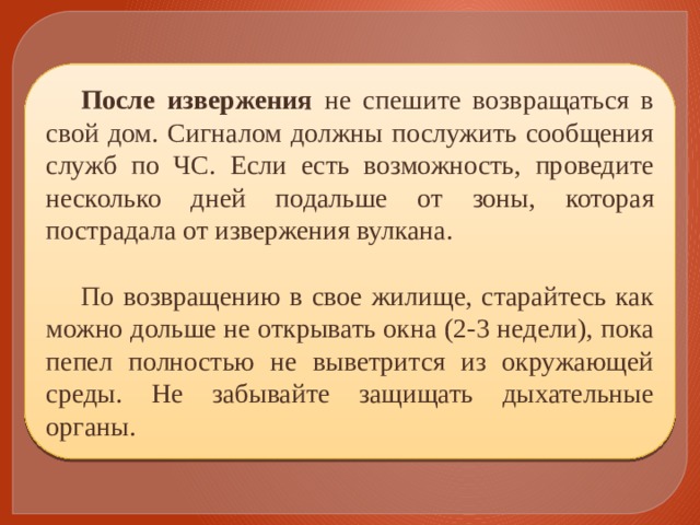 После извержения не спешите возвращаться в свой дом. Сигналом должны послужить сообщения служб по ЧС. Если есть возможность, проведите несколько дней подальше от зоны, которая пострадала от извержения вулкана. По возвращению в свое жилище, старайтесь как можно дольше не открывать окна (2-3 недели), пока пепел полностью не выветрится из окружающей среды. Не забывайте защищать дыхательные органы. 