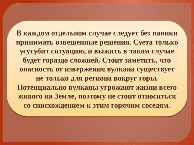В каждом отдельном случае следует без паники принимать взвешенные решения. Суета только усугубит ситуацию, и выжить в таком случае будет гораздо сложней. Стоит заметить, что опасность от извержения вулкана существует не только для региона вокруг горы. Потенциально вулканы угрожают жизни всего живого на Земле, поэтому не стоит относиться со снисхождением к этим горячим соседям. 