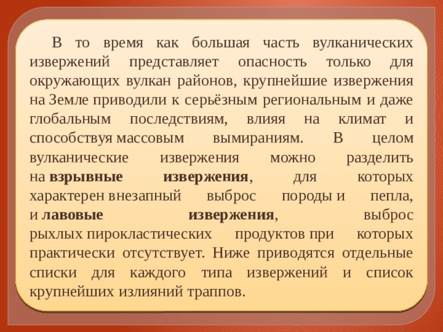 В то время как большая часть вулканических извержений представляет опасность только для окружающих вулкан районов, крупнейшие извержения на Земле приводили к серьёзным региональным и даже глобальным последствиям, влияя на климат и способствуя массовым вымираниям. В целом вулканические извержения можно разделить на  взрывные извержения , для которых характерен внезапный выброс породы и пепла, и  лавовые извержения , выброс рыхлых пирокластических продуктов при которых практически отсутствует. Ниже приводятся отдельные списки для каждого типа извержений и список крупнейших излияний траппов. 