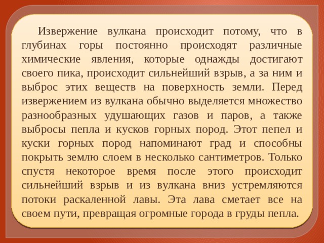 Извержение вулкана происходит потому, что в глубинах горы постоянно происходят различные химические явления, которые однажды достигают своего пика, происходит сильнейший взрыв, а за ним и выброс этих веществ на поверхность земли. Перед извержением из вулкана обычно выделяется множество разнообразных удушающих газов и паров, а также выбросы пепла и кусков горных пород. Этот пепел и куски горных пород напоминают град и способны покрыть землю слоем в несколько сантиметров. Только спустя некоторое время после этого происходит сильнейший взрыв и из вулкана вниз устремляются потоки раскаленной лавы. Эта лава сметает все на своем пути, превращая огромные города в груды пепла. 