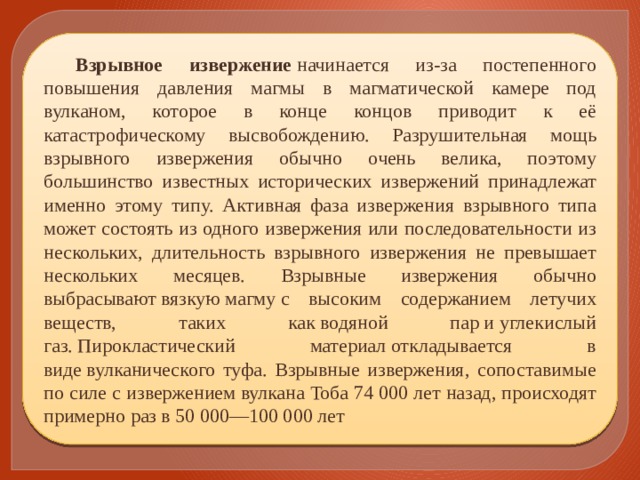 Взрывное извержение  начинается из-за постепенного повышения давления магмы в магматической камере под вулканом, которое в конце концов приводит к её катастрофическому высвобождению. Разрушительная мощь взрывного извержения обычно очень велика, поэтому большинство известных исторических извержений принадлежат именно этому типу. Активная фаза извержения взрывного типа может состоять из одного извержения или последовательности из нескольких, длительность взрывного извержения не превышает нескольких месяцев. Взрывные извержения обычно выбрасывают вязкую магму с высоким содержанием летучих веществ, таких как водяной пар и углекислый газ. Пирокластический материал откладывается в виде вулканического туфа. Взрывные извержения, сопоставимые по силе с извержением вулкана Тоба 74 000 лет назад, происходят примерно раз в 50 000—100 000 лет 