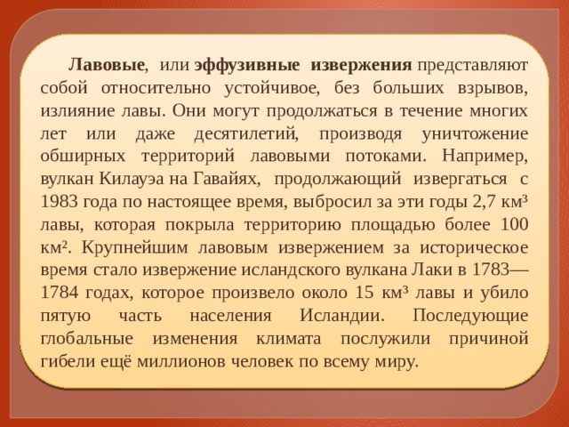 Лавовые , или  эффузивные извержения  представляют собой относительно устойчивое, без больших взрывов, излияние лавы. Они могут продолжаться в течение многих лет или даже десятилетий, производя уничтожение обширных территорий лавовыми потоками. Например, вулкан Килауэа на Гавайях, продолжающий извергаться с 1983 года по настоящее время, выбросил за эти годы 2,7 км³ лавы, которая покрыла территорию площадью более 100 км². Крупнейшим лавовым извержением за историческое время стало извержение исландского вулкана Лаки в 1783—1784 годах, которое произвело около 15 км³ лавы и убило пятую часть населения Исландии. Последующие глобальные изменения климата послужили причиной гибели ещё миллионов человек по всему миру. 