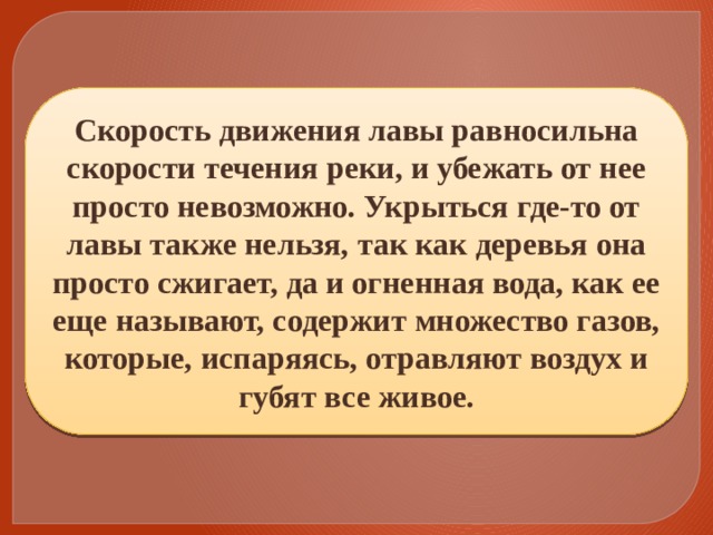 Скорость движения лавы равносильна скорости течения реки, и убежать от нее просто невозможно. Укрыться где-то от лавы также нельзя, так как деревья она просто сжигает, да и огненная вода, как ее еще называют, содержит множество газов, которые, испаряясь, отравляют воздух и губят все живое. 