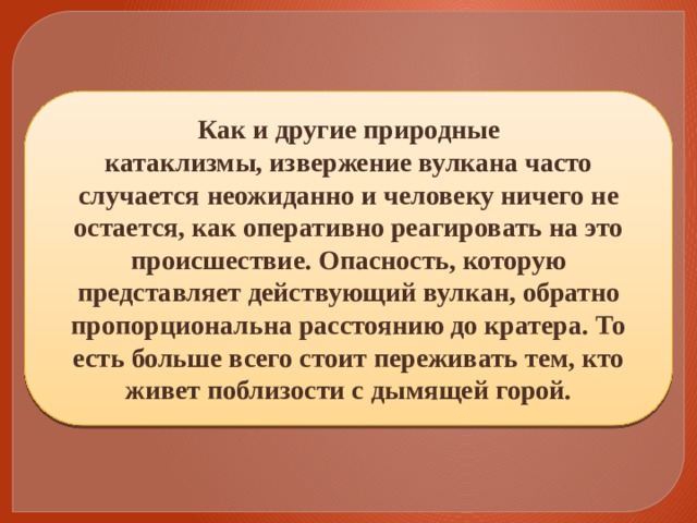 Как и другие природные катаклизмы, извержение вулкана часто случается неожиданно и человеку ничего не остается, как оперативно реагировать на это происшествие. Опасность, которую представляет действующий вулкан, обратно пропорциональна расстоянию до кратера. То есть больше всего стоит переживать тем, кто живет поблизости с дымящей горой. 