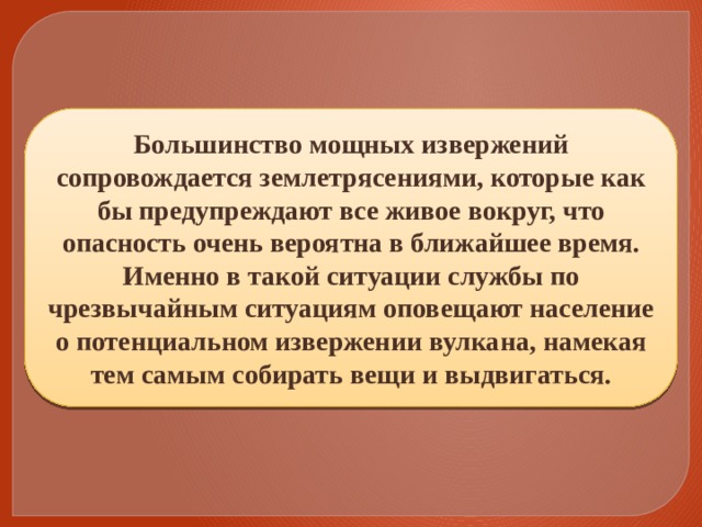 Большинство мощных извержений сопровождается землетрясениями, которые как бы предупреждают все живое вокруг, что опасность очень вероятна в ближайшее время. Именно в такой ситуации службы по чрезвычайным ситуациям оповещают население о потенциальном извержении вулкана, намекая тем самым собирать вещи и выдвигаться. 
