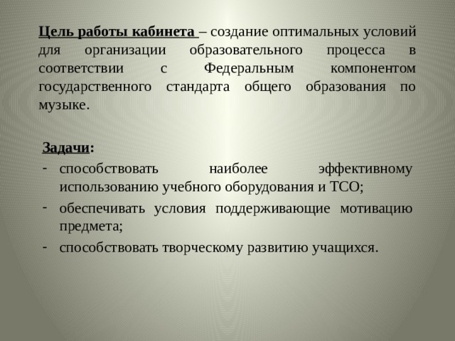 Цель работы кабинета – создание оптимальных условий для организации образовательного процесса в соответствии с Федеральным компонентом государственного стандарта общего образования по музыке.  Задачи : способствовать наиболее эффективному использованию учебного оборудования и ТСО; обеспечивать условия поддерживающие мотивацию предмета; способствовать творческому развитию учащихся. 