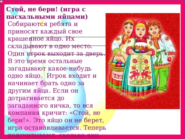 Стой, не бери! (игра с пасхальными яйцами) Собираются ребята и приносят каждый свое крашенное яйцо. Их складывают в одно место. Один игрок выходит за дверь. В это время остальные загадывают какое-нибудь одно яйцо.  Игрок входит и начинает брать одно за другим яйца. Если он дотрагивается до загаданного яичка, то вся компания кричит: «Стой, не бери!». Это яйцо он не берет, игра останавливается. Теперь подсчитывают, сколько яиц набрал игрок. 