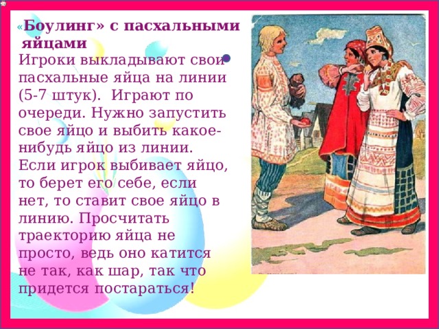 « Боулинг» с пасхальными  яйцами Игроки выкладывают свои пасхальные яйца на линии (5-7 штук).  Играют по очереди. Нужно запустить свое яйцо и выбить какое-нибудь яйцо из линии. Если игрок выбивает яйцо, то берет его себе, если нет, то ставит свое яйцо в линию. Просчитать траекторию яйца не просто, ведь оно катится не так, как шар, так что придется постараться! 