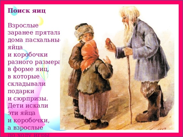 Поиск яиц   Взрослые заранее прятали дома пасхальные яйца и коробочки разного размера в форме яиц, в которые складывали подарки и сюрпризы. Дети искали эти яйца и коробочки, а взрослые по ходу игры давали подсказки. 