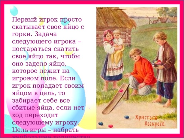 Первый игрок просто скатывает свое яйцо с горки. Задача следующего игрока – постараться скатить свое яйцо так, чтобы оно задело яйцо, которое лежит на игровом поле. Если игрок попадает своим яйцом в цель, то забирает себе все сбитые яйца, если нет - ход переходит следующему игроку. Цель игры – набрать наибольшее количество яиц. 
