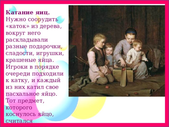 Катание яиц. Нужно соорудить «каток» из дерева, вокруг него раскладывали разные подарочки, сладости, игрушки, крашеные яйца. Игроки в порядке очереди подходили к катку, и каждый из них катил свое пасхальное яйцо. Тот предмет, которого коснулось яйцо, считался выигрышным 
