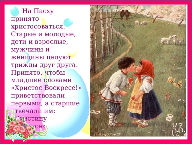          На Пасху принято христосоваться. Старые и молодые, дети и взрослые, мужчины и женщины целуют трижды друг друга. Принято, чтобы младшие словами «Христос Воскресе!» приветствовали первыми, а старшие отвечали им: «Воистину Воскресе». 