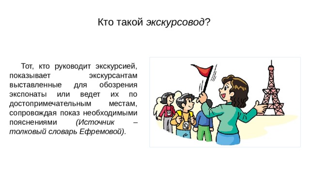 Кто такой экскурсовод ? Тот, кто руководит экскурсией, показывает экскурсантам выставленные для обозрения экспонаты или ведет их по достопримечательным местам, сопровождая показ необходимыми пояснениями (Источник – толковый словарь Ефремовой). 