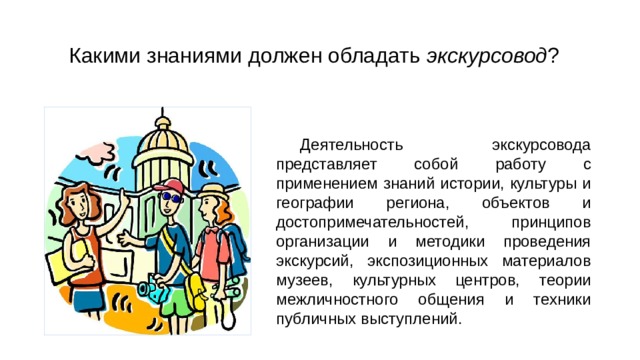 Какими знаниями должен обладать экскурсовод ? Деятельность экскурсовода представляет собой работу с применением знаний истории, культуры и географии региона, объектов и достопримечательностей, принципов организации и методики проведения экскурсий, экспозиционных материалов музеев, культурных центров, теории межличностного общения и техники публичных выступлений. 